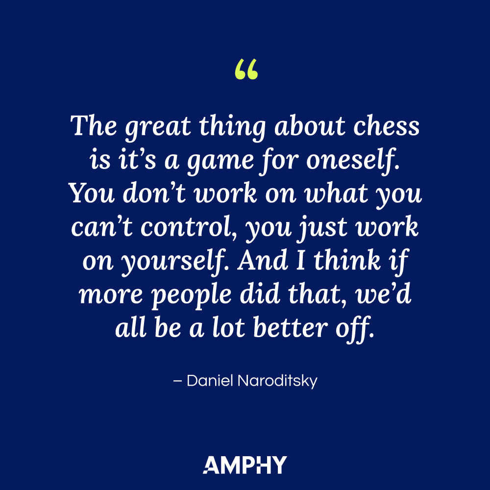 Chess Quote: "The great thing about chess is it's a game for oneself. You don't work on what you can't control, you just work on yourself. And I think if more people did that, we'd all be a lot better off." - Daniel Naroditsky