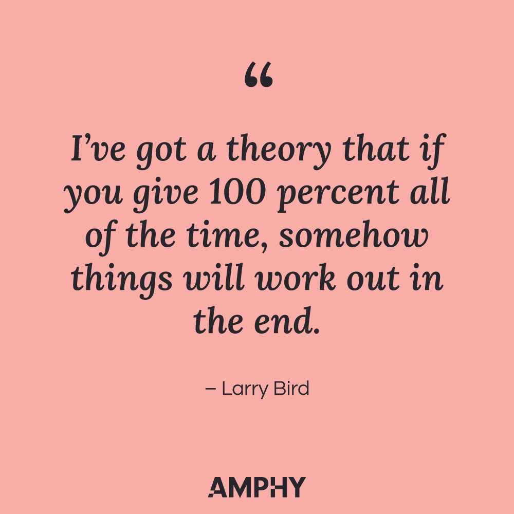 “I’ve got a theory that if you give 100 percent all of the time, somehow things will work out in the end.” - Larry Bird