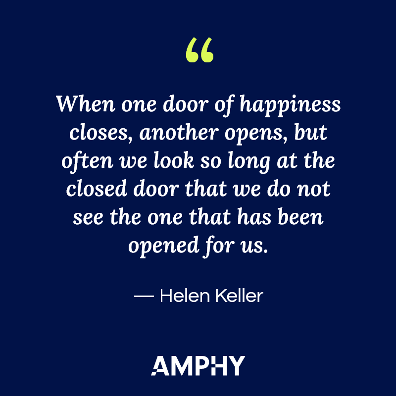 “When one door of happiness closes, another opens, but often we look so long at the closed door that we do not see the one that has been opened for us.” — Helen Keller